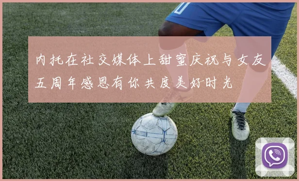 内托在社交媒体上甜蜜庆祝与女友五周年感恩有你共度美好时光