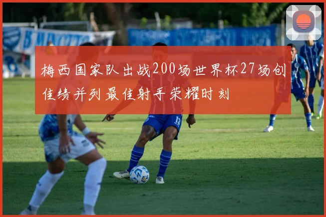 梅西国家队出战200场世界杯27场创佳绩并列最佳射手荣耀时刻