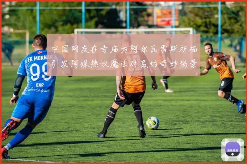 中国网友在寺庙为阿尔瓦雷斯祈福引发阿媒热议魔法对轰的奇妙场景