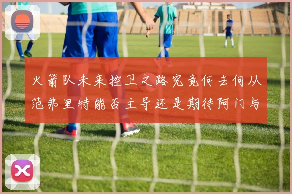 火箭队未来控卫之路究竟何去何从范弗里特能否主导还是期待阿门与谢泼德崛起