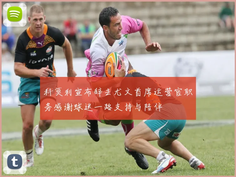 科莫利宣布辞去尤文首席运营官职务感谢球迷一路支持与陪伴