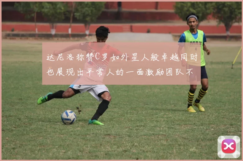 达尼洛称赞C罗如外星人般卓越同时也展现出平常人的一面激励团队不断进步