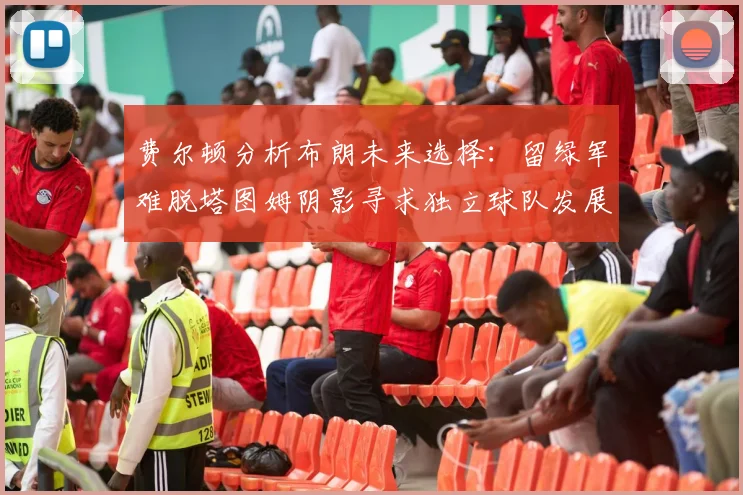 费尔顿分析布朗未来选择：留绿军难脱塔图姆阴影寻求独立球队发展