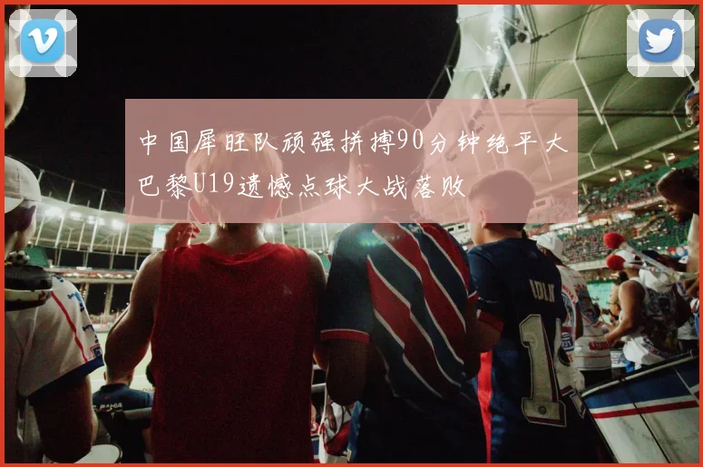 中国犀旺队顽强拼搏90分钟绝平大巴黎U19遗憾点球大战落败