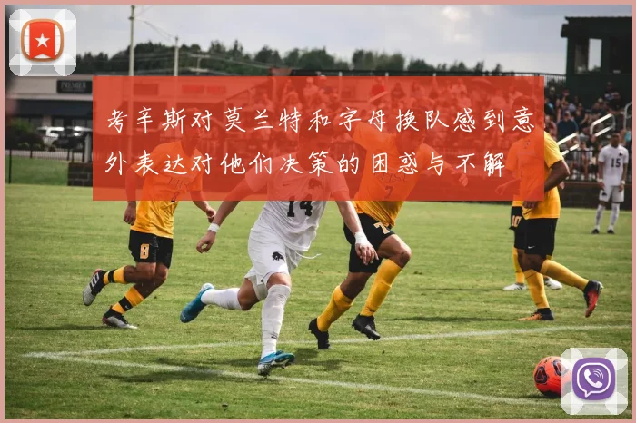 考辛斯对莫兰特和字母换队感到意外表达对他们决策的困惑与不解