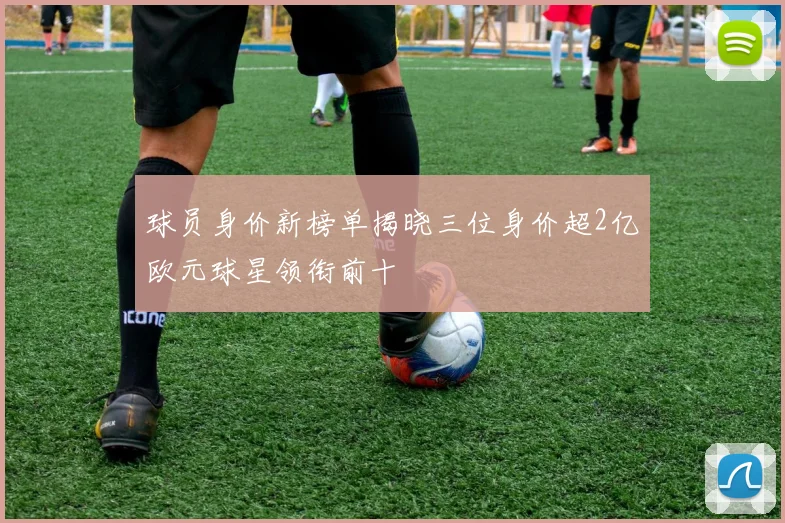 球员身价新榜单揭晓三位身价超2亿欧元球星领衔前十