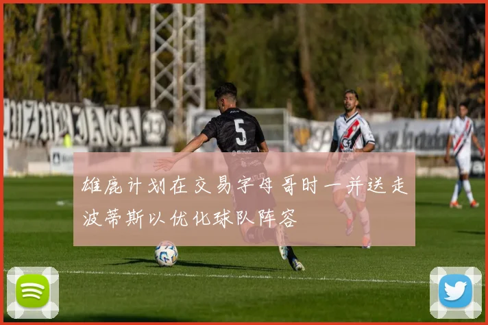 雄鹿计划在交易字母哥时一并送走波蒂斯以优化球队阵容