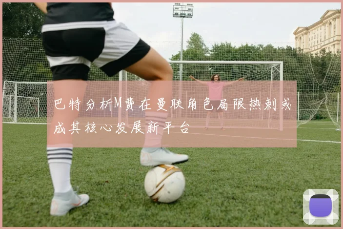 巴特分析M费在曼联角色局限热刺或成其核心发展新平台