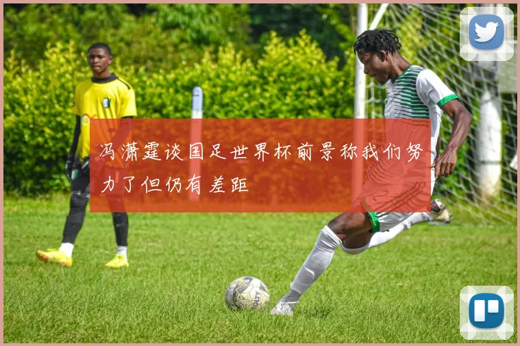 冯潇霆谈国足世界杯前景称我们努力了但仍有差距