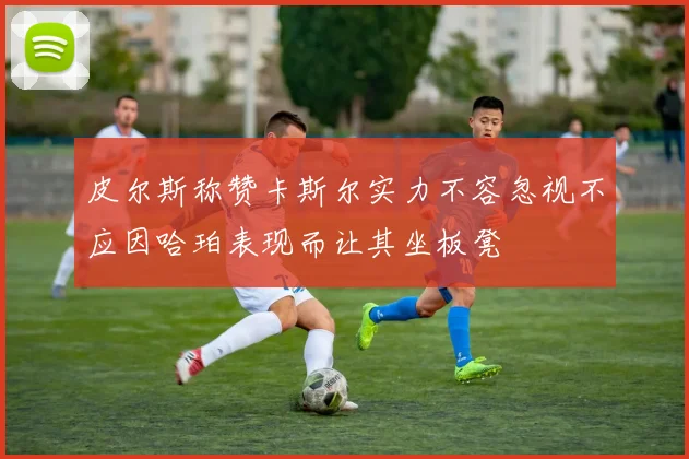 皮尔斯称赞卡斯尔实力不容忽视不应因哈珀表现而让其坐板凳