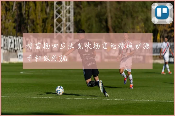 特雷杨回应法克吹杨言论称嫉妒源于相似外貌