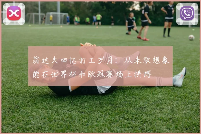 翁达夫回忆打工岁月：从未敢想象能在世界杯和欧冠赛场上拼搏