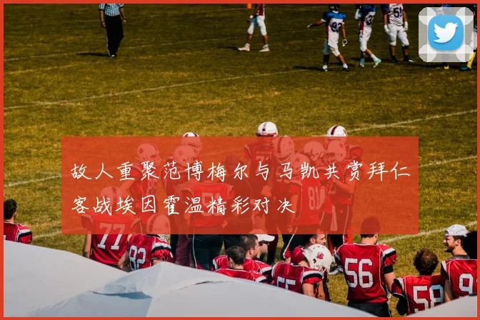故人重聚范博梅尔与马凯共赏拜仁客战埃因霍温精彩对决