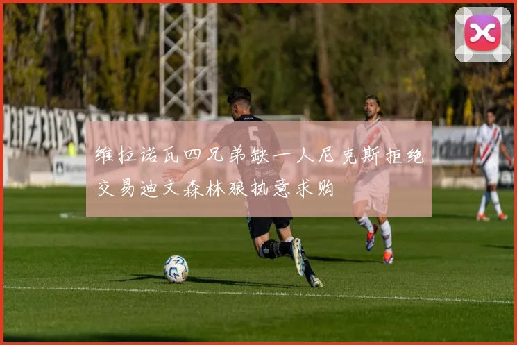 维拉诺瓦四兄弟缺一人尼克斯拒绝交易迪文森林狼执意求购
