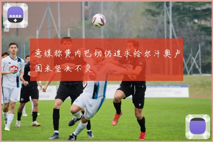 意媒称费内巴切仍追求恰尔汗奥卢国米坚决不卖