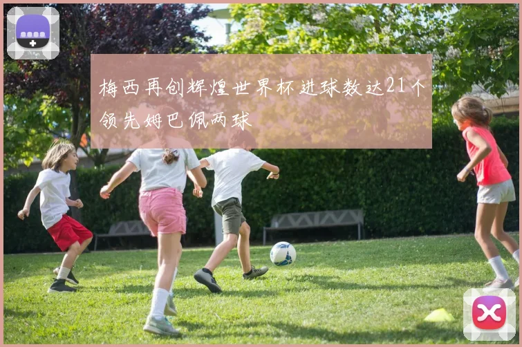 梅西再创辉煌世界杯进球数达21个领先姆巴佩两球